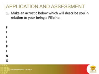 APPLICATION AND ASSESSMENT
1. Make an acrostic below which will describe you in
relation to your being a Filipino.
F
I
L
I
P
I
N
O
 
