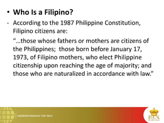 • Who Is a Filipino?
- According to the 1987 Philippine Constitution,
Filipino citizens are:
“…those whose fathers or mothers are citizens of
the Philippines; those born before January 17,
1973, of Filipino mothers, who elect Philippine
citizenship upon reaching the age of majority; and
those who are naturalized in accordance with law.”
 