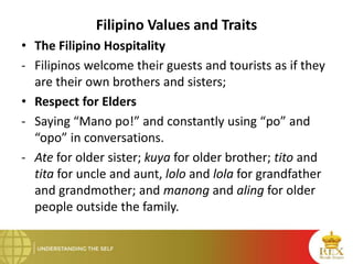 Filipino Values and Traits
• The Filipino Hospitality
- Filipinos welcome their guests and tourists as if they
are their own brothers and sisters;
• Respect for Elders
- Saying “Mano po!” and constantly using “po” and
“opo” in conversations.
- Ate for older sister; kuya for older brother; tito and
tita for uncle and aunt, lolo and lola for grandfather
and grandmother; and manong and aling for older
people outside the family.
 