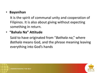 • Bayanihan
It is the spirit of communal unity and cooperation of
Filipinos. It is also about giving without expecting
something in return.
• “Bahala Na” Attitude
Said to have originated from “Bathala na,” where
Bathala means God, and the phrase meaning leaving
everything into God’s hands
 