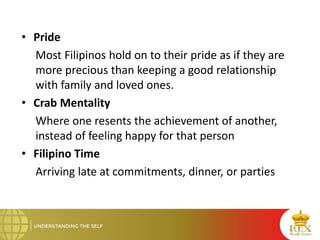 • Pride
Most Filipinos hold on to their pride as if they are
more precious than keeping a good relationship
with family and loved ones.
• Crab Mentality
Where one resents the achievement of another,
instead of feeling happy for that person
• Filipino Time
Arriving late at commitments, dinner, or parties
 