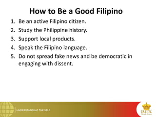 How to Be a Good Filipino
1. Be an active Filipino citizen.
2. Study the Philippine history.
3. Support local products.
4. Speak the Filipino language.
5. Do not spread fake news and be democratic in
engaging with dissent.
 
