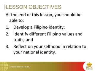 LESSON OBJECTIVES
At the end of this lesson, you should be
able to:
1. Develop a Filipino identity;
2. Identify different Filipino values and
traits; and
3. Reflect on your selfhood in relation to
your national identity.
 