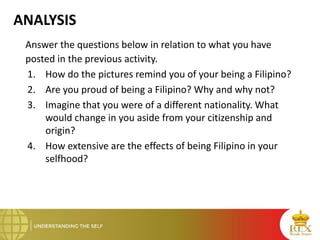 ANALYSIS
Answer the questions below in relation to what you have
posted in the previous activity.
1. How do the pictures remind you of your being a Filipino?
2. Are you proud of being a Filipino? Why and why not?
3. Imagine that you were of a different nationality. What
would change in you aside from your citizenship and
origin?
4. How extensive are the effects of being Filipino in your
selfhood?
 