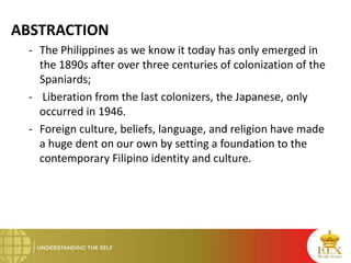 ABSTRACTION
- The Philippines as we know it today has only emerged in
the 1890s after over three centuries of colonization of the
Spaniards;
- Liberation from the last colonizers, the Japanese, only
occurred in 1946.
- Foreign culture, beliefs, language, and religion have made
a huge dent on our own by setting a foundation to the
contemporary Filipino identity and culture.
 