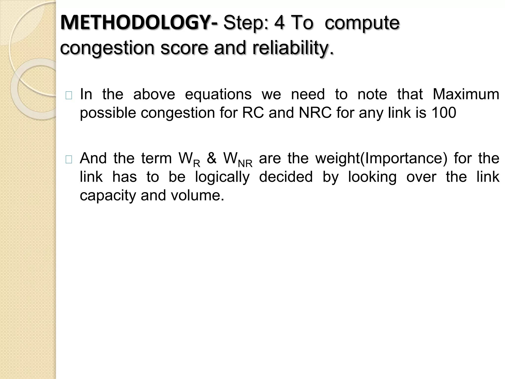 METHODOLOGY- Step: 4 To compute 
congestion score and reliability. 
In the above equations we need to note that Maximum 
possible congestion for RC and NRC for any link is 100 
And the term WR & WNR are the weight(Importance) for the 
link has to be logically decided by looking over the link 
capacity and volume. 
 