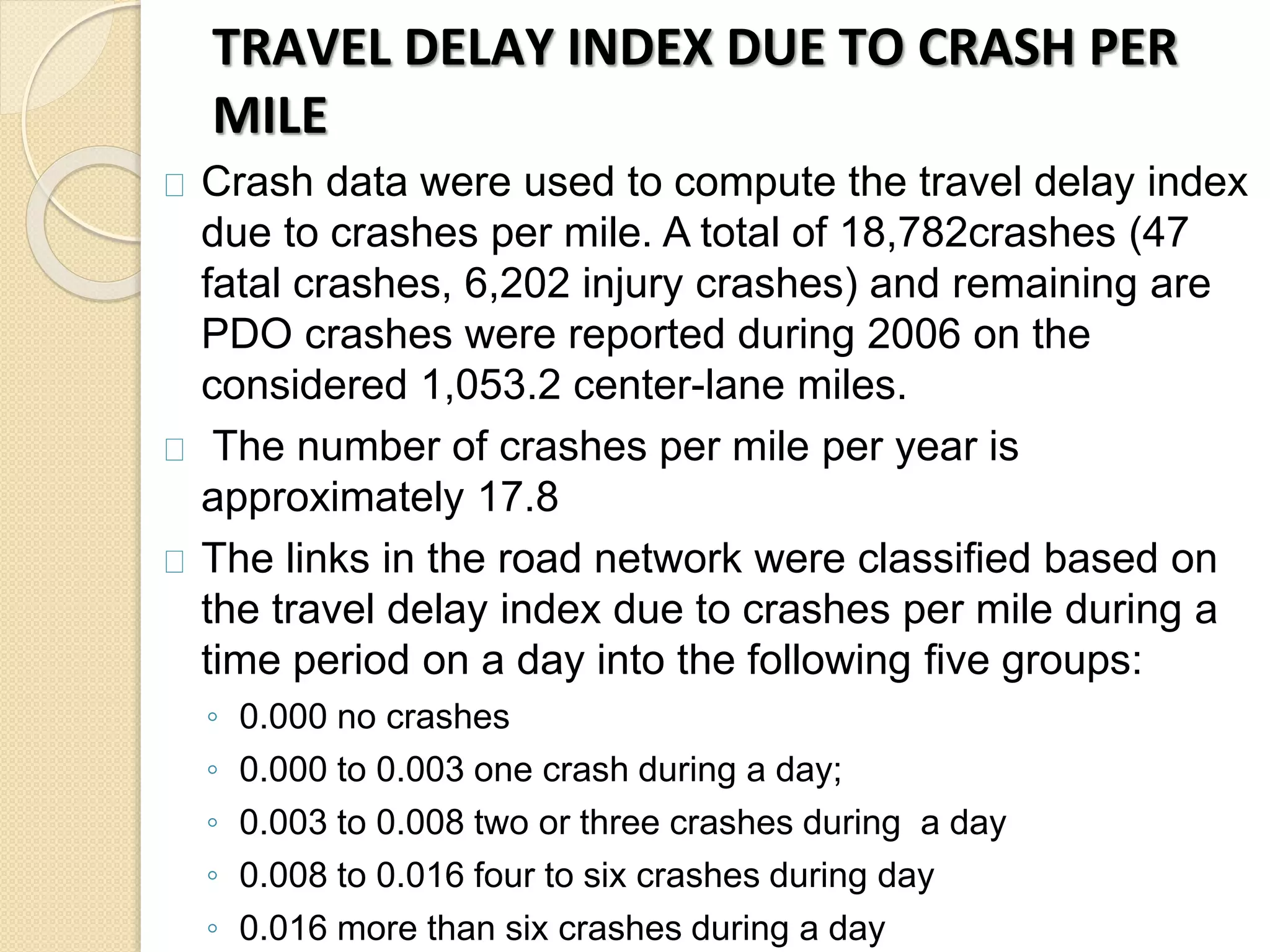 TRAVEL DELAY INDEX DUE TO CRASH PER 
MILE 
Crash data were used to compute the travel delay index 
due to crashes per mile. A total of 18,782crashes (47 
fatal crashes, 6,202 injury crashes) and remaining are 
PDO crashes were reported during 2006 on the 
considered 1,053.2 center-lane miles. 
The number of crashes per mile per year is 
approximately 17.8 
The links in the road network were classified based on 
the travel delay index due to crashes per mile during a 
time period on a day into the following five groups: 
◦ 0.000 no crashes 
◦ 0.000 to 0.003 one crash during a day; 
◦ 0.003 to 0.008 two or three crashes during a day 
◦ 0.008 to 0.016 four to six crashes during day 
◦ 0.016 more than six crashes during a day 
 