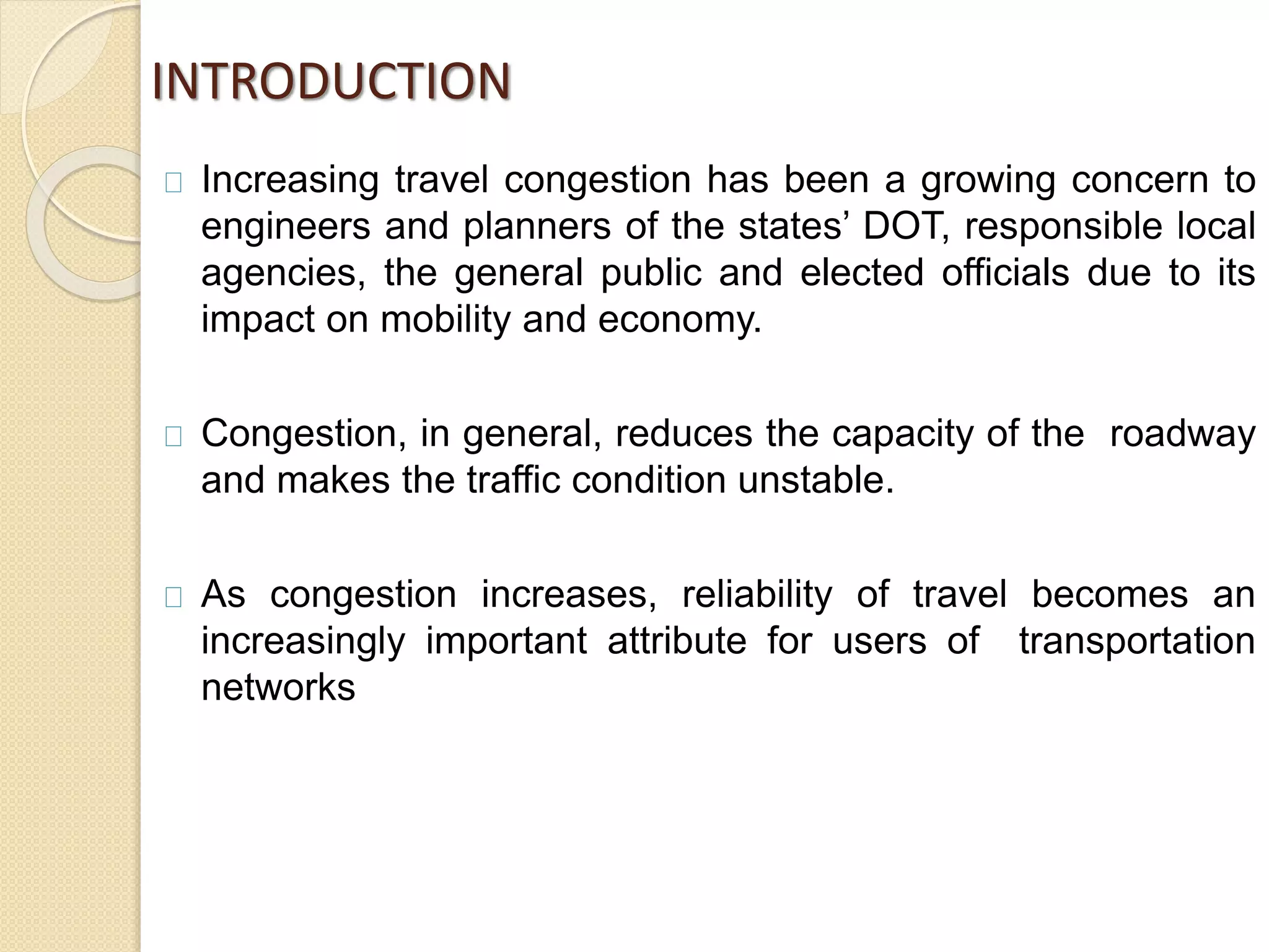 INTRODUCTION 
Increasing travel congestion has been a growing concern to 
engineers and planners of the states’ DOT, responsible local 
agencies, the general public and elected officials due to its 
impact on mobility and economy. 
Congestion, in general, reduces the capacity of the roadway 
and makes the traffic condition unstable. 
As congestion increases, reliability of travel becomes an 
increasingly important attribute for users of transportation 
networks 
 