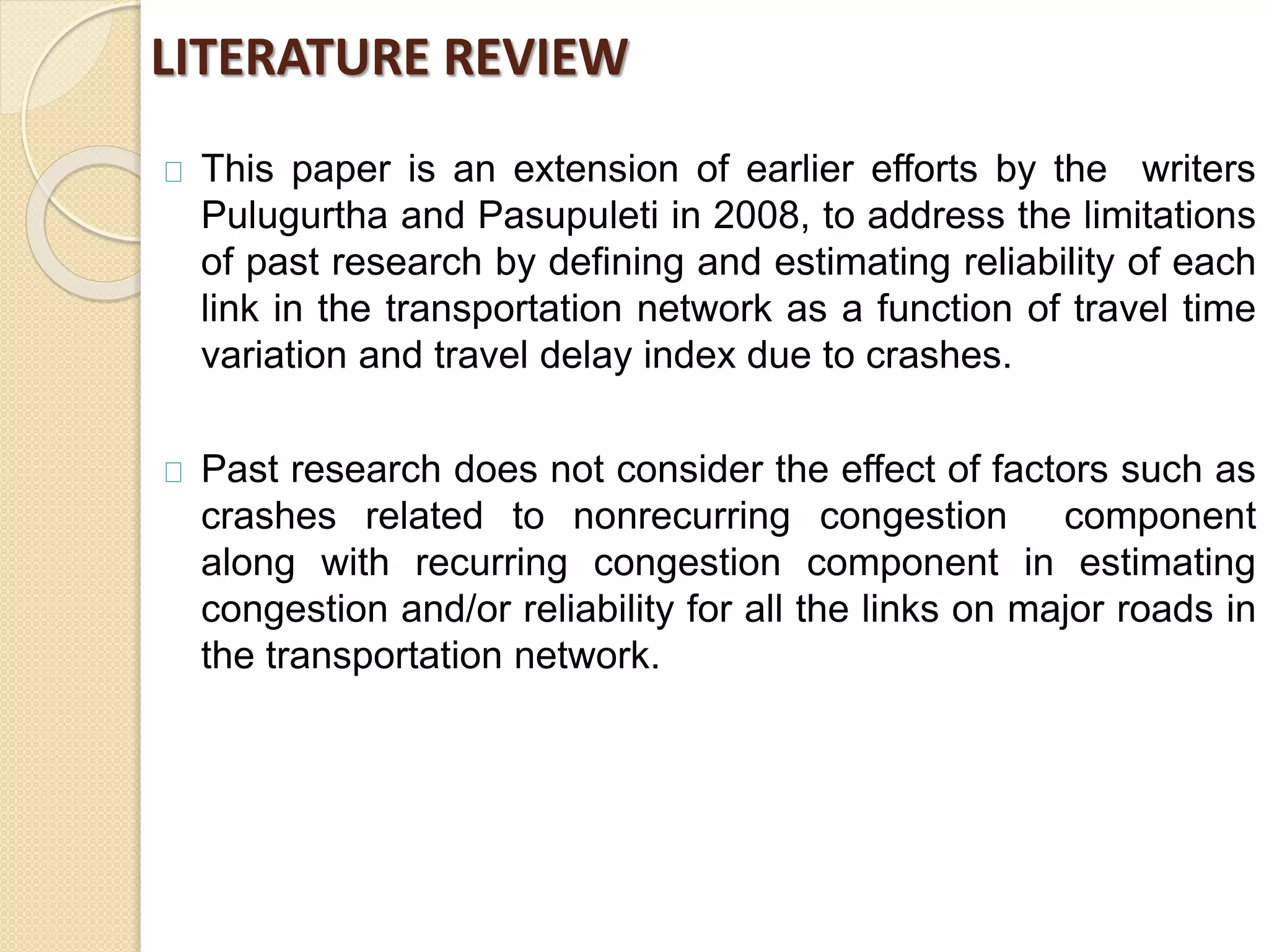 LITERATURE REVIEW 
This paper is an extension of earlier efforts by the writers 
Pulugurtha and Pasupuleti in 2008, to address the limitations 
of past research by defining and estimating reliability of each 
link in the transportation network as a function of travel time 
variation and travel delay index due to crashes. 
Past research does not consider the effect of factors such as 
crashes related to nonrecurring congestion component 
along with recurring congestion component in estimating 
congestion and/or reliability for all the links on major roads in 
the transportation network. 
 