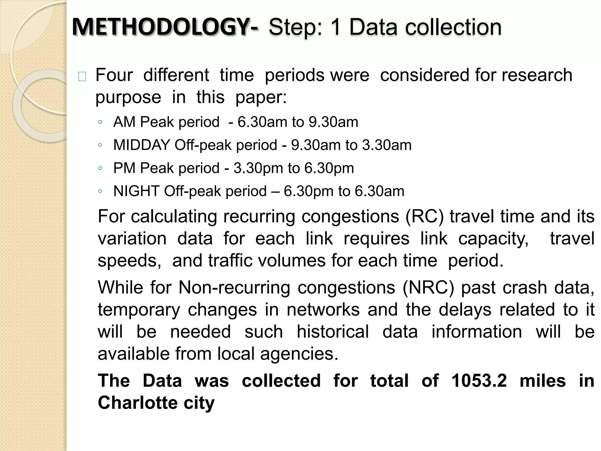 METHODOLOGY- Step: 1 Data collection 
Four different time periods were considered for research 
purpose in this paper: 
◦ AM Peak period - 6.30am to 9.30am 
◦ MIDDAY Off-peak period - 9.30am to 3.30am 
◦ PM Peak period - 3.30pm to 6.30pm 
◦ NIGHT Off-peak period – 6.30pm to 6.30am 
For calculating recurring congestions (RC) travel time and its 
variation data for each link requires link capacity, travel 
speeds, and traffic volumes for each time period. 
While for Non-recurring congestions (NRC) past crash data, 
temporary changes in networks and the delays related to it 
will be needed such historical data information will be 
available from local agencies. 
The Data was collected for total of 1053.2 miles in 
Charlotte city 
 
