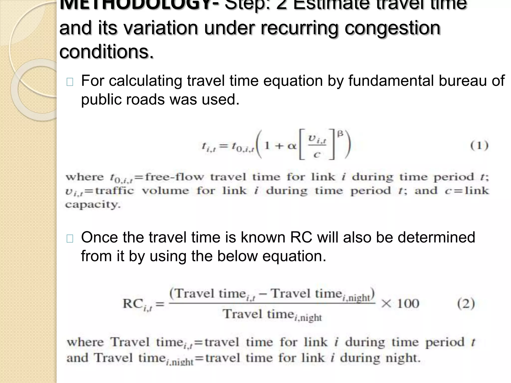 METHODOLOGY- Step: 2 Estimate travel time 
and its variation under recurring congestion 
conditions. 
For calculating travel time equation by fundamental bureau of 
public roads was used. 
Once the travel time is known RC will also be determined 
from it by using the below equation. 
 