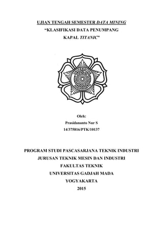 UJIAN TENGAH SEMESTER DATA MINING
“KLASIFIKASI DATA PENUMPANG
KAPAL TITANIC”
Oleh:
Prasidananto Nur S
14/375816/PTK/10137
PROGRAM STUDI PASCASARJANA TEKNIK INDUSTRI
JURUSAN TEKNIK MESIN DAN INDUSTRI
FAKULTAS TEKNIK
UNIVERSITAS GADJAH MADA
YOGYAKARTA
2015
 