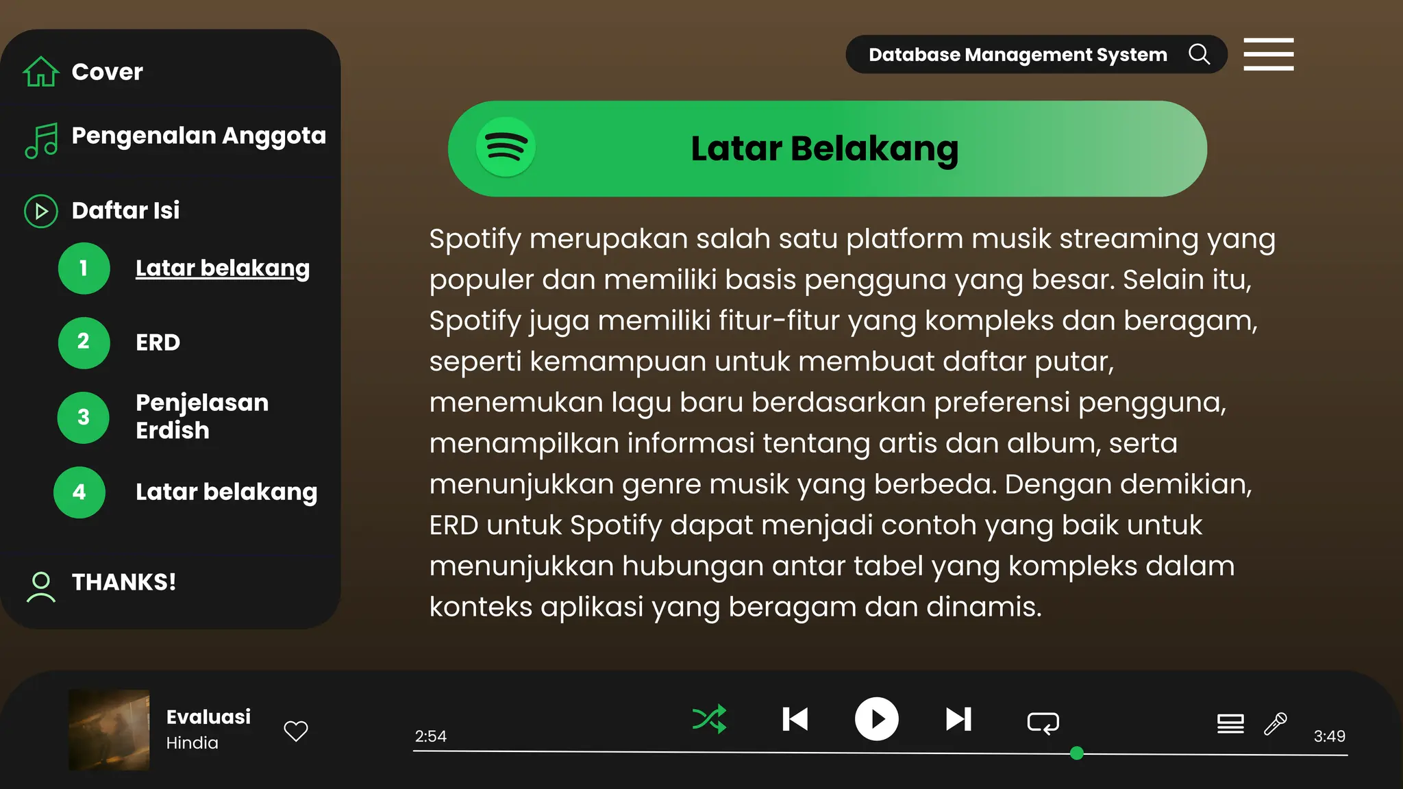 Daftar Isi
Pengenalan Anggota
Latar belakang
THANKS!
ERD
Penjelasan
Erdish
Latar belakang
Cover
1
2
3
4
Spotify merupakan salah satu platform musik streaming yang
populer dan memiliki basis pengguna yang besar. Selain itu,
Spotify juga memiliki fitur-fitur yang kompleks dan beragam,
seperti kemampuan untuk membuat daftar putar,
menemukan lagu baru berdasarkan preferensi pengguna,
menampilkan informasi tentang artis dan album, serta
menunjukkan genre musik yang berbeda. Dengan demikian,
ERD untuk Spotify dapat menjadi contoh yang baik untuk
menunjukkan hubungan antar tabel yang kompleks dalam
konteks aplikasi yang beragam dan dinamis.
Evaluasi
Hindia 2:54 3:49
Latar Belakang
Database Management System
 