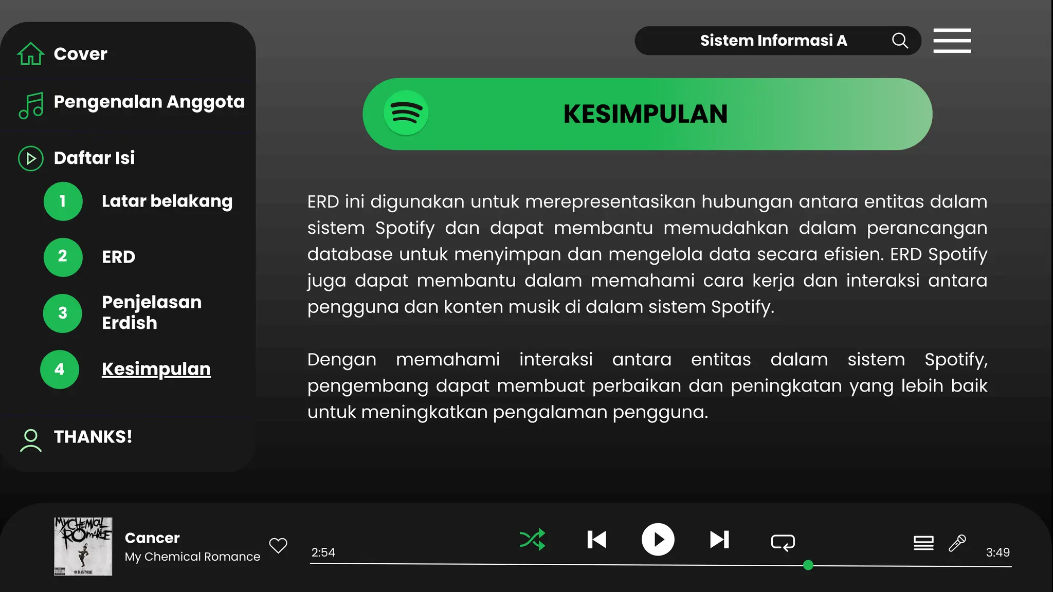 Daftar Isi
Pengenalan Anggota
Latar belakang
THANKS!
ERD
Penjelasan
Erdish
Kesimpulan
Cover
1
2
3
4
Cancer
My Chemical Romance 2:54 3:49
KESIMPULAN
Sistem Informasi A
ERD ini digunakan untuk merepresentasikan hubungan antara entitas dalam
sistem Spotify dan dapat membantu memudahkan dalam perancangan
database untuk menyimpan dan mengelola data secara efisien. ERD Spotify
juga dapat membantu dalam memahami cara kerja dan interaksi antara
pengguna dan konten musik di dalam sistem Spotify.
Dengan memahami interaksi antara entitas dalam sistem Spotify,
pengembang dapat membuat perbaikan dan peningkatan yang lebih baik
untuk meningkatkan pengalaman pengguna.
 