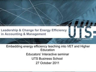 Embedding energy efficiency teaching into VET and Higher Education  Educators ’ Interactive seminar  UTS Business School  27 October 2011  Leadership & Change for Energy Efficiency in Accounting & Management 