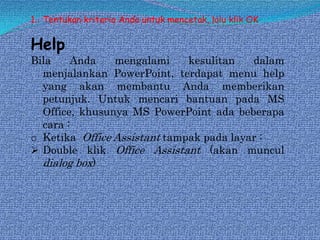 1. Tentukan kriteria Anda untuk mencetak, lalu klik OK

Help

Bila
Anda
mengalami
kesulitan
dalam
menjalankan PowerPoint, terdapat menu help
yang akan membantu Anda memberikan
petunjuk. Untuk mencari bantuan pada MS
Office, khusunya MS PowerPoint ada beberapa
cara :
o Ketika Office Assistant tampak pada layar :
 Double klik Office Assistant (akan muncul
dialog box)

 