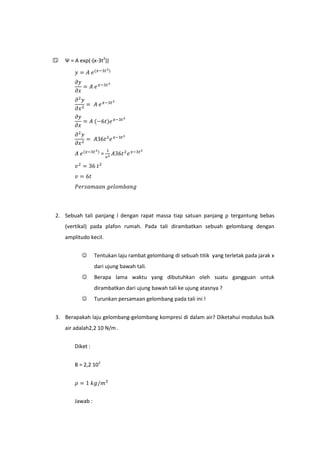    Ψ = A exp(-(x-3t2))




                      =




2. Sebuah tali panjang l dengan rapat massa tiap satuan panjang ρ tergantung bebas
    (vertikal) pada plafon rumah. Pada tali dirambatkan sebuah gelombang dengan
    amplitudo kecil.


                 Tentukan laju rambat gelombang di sebuah titik yang terletak pada jarak x
                  dari ujung bawah tali.
                 Berapa lama waktu yang dibutuhkan oleh suatu gangguan untuk
                  dirambatkan dari ujung bawah tali ke ujung atasnya ?
                 Turunkan persamaan gelombang pada tali ini !


3. Berapakah laju gelombang-gelombang kompresi di dalam air? Diketahui modulus bulk
    air adalah2,2 10 N/m .


        Diket :


        B = 2,2 102




        Jawab :
 