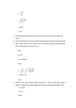 4. Garputala bergetar (284 setaran/s) dalam udara bersuhu 25°C. Hitung ? nada yang
   terjadi.
5. Helium adalah gas mono atomic (beratom tunggal) yang mempunyai massa jenis 0,179
   kg/m , pada tekanan 76 cm Hg dan suhu 0°C. berapakah laju gelombang kompresi
   dalam helium pada suhu dan tehanan ini


       Diket :


       p=1 atm


       ρ = 0,179 kg/m3


       jawab :




       = 330
6. Diketahui suatu bunyi dengan tingkat kebisingan 75 dB, dan bunyi kedua dengan
   tingkat 72 dB.Berapakah tingkat kebisingan bila kedua bunyi tadi digabungkan? Diket :
        TI 1= 72 dB

        TI2 = 75

        Jawab :
 