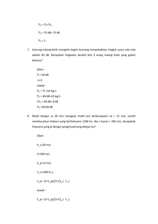 TIn = TI1+TI2

        TIn = 75 dB+ 72 dB

        TIn = 1


7. Seorang tukang ketik mengetik begitu kencang menyebabkan, tingkat suara rata-rata
   adalah 60 dB. Berapakah tingkatan decibel bila 3 orang tukang ketik yang gaduh
   bekerja?


       Diket :
       TI = 60 dB
       .n=3
       Jawab :
       TIn = TI +10 log n
       TIn = 60 dB+10 log 3
       zTIn = 60 dB+ 0,48
       TIn =60,48 dB


8. Mobil dengan vs 20 m/s mengejar mobil lain berkecepatan va = 15 m/s, sambil
   membunyikan klakson yang berfrekuensi 1200 Hz. Jika v bunyi = 340 m/s, berapakah
   frekuensi yang di dengar pengemudi yang dikejar itu?


       Diket :


       V_s=20 m/s


       V=340 m/s


       V_p=15 m/s


       F_s=1200 H_z


       F_p= (V-V_p)/〖V-V〗_s F_s


       Jawab :


       F_p= (V-V_p)/〖V-V〗_s F_s
 