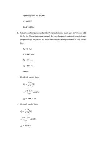 =(340-15)/(340-20) .1200 Hz


        =1,0 x 1200


        fp=1218,75 Hz


9. Sebuah mobil dengan kecepatan 30 m/s mendekati sirine pabrik yang berfrekuensi 500
    Hz. (a) Jika ? bunyi dalam udara adalah 340 m/s., berapakah frekuensi yang di dengar
    pengemudi? (b) Bagaimana jika mobil menjauhi pabrik dengan kecepatan yang sama?
    Diket :




        Jawab :


   Mendekati sumber bunyi




   Menjauhi sumber bunyi
 