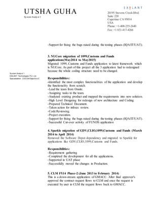 UTSHA GUHA
SystemAnalyst 1
20195 Stevens Creek Blvd.
Suite 220
Cupertino CA 95014
USA
Phone: +1-408-255-2640
Fax: +1 831-417-4266
Sy stem Analy st 1
EXILANT Technologies Pv t. Ltd.
Specialization: COCOA/Objectiv e-C
-Support for fixing the bugs raised during the testing phases (IQA/IT/UAT).
3. NUCore migration of 1099,Customs and Funds
applications(May2014 to May2015)
Migrated 1099, Customs and Funds application to latest framework which
is NUCore. As part of this project all the 3 application had to redesigned
because the whole coding structure need to be changed.
Responsibilities:
-Identified the most complex functionalities of the application and develop
the functionality from scratch.
-Lead the team from Onsite.
-Assigning tasks to the team.
-Analyzed existing product and mapped the requirements into new solution.
-High Level Designing for redesign of new architecture and Coding.
-Prepared Technical Document.
-Taken action for infosec review.
-Code Reviewing.
-Project execution.
-Support for fixing the bugs raised during the testing phases (IQA/IT/UAT).
-Successful Cut-over activity of FUNDS application
4. Sparkle migration of GDV,CLIO,1099,Customs and Funds (March
2014 to April 2014)
Removed the Software Depot dependency and migrated to Sparkle for
applications like GDV,CLIO,1099,Customs and Funds.
Responsibilities:
-Requirement gathering
-Completed the development for all the applications.
-Supported in UAT phase
-Successfully moved the changes in Production.
5. CLM FY14 Phase-2 (June 2013 to February 2014)
This is a down-stream application of GMACC. After final approver's
approval the contract request flows to CLM and once the request is
executed by user in CLM the request flows back to GMACC.
 