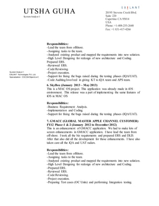 UTSHA GUHA
SystemAnalyst 1
20195 Stevens Creek Blvd.
Suite 220
Cupertino CA 95014
USA
Phone: +1-408-255-2640
Fax: +1 831-417-4266
Sy stem Analy st 1
EXILANT Technologies Pv t. Ltd.
Specialization: COCOA/Objectiv e-C
Responsibilities:
-Lead the team from offshore.
-Assigning tasks to the team.
-Analyzed existing product and mapped the requirements into new solution.
-High Level Designing for redesign of new architecture and Coding.
Prepared ERS.
-Reviewed ERS.
-Code Reviewing.
-Project execution.
-Support for fixing the bugs raised during the testing phases (IQA/UAT).
-Code Auditing.Involved in giving KT to iQA team and APS team.
6. SkyBox (January 2013 – May 2013)
This is a MAC OS project. This application was already made in iOS
environment. This release was a part of implementing the same features of
iOS in MAC OS
Responsibilities:
-Business Requirement Analysis.
-Implementation and Coding.
-Support for fixing the bugs raised during the testing phases (IQA/UAT).
7. GMACC (GLOBAL MASTER APPLE CHANNEL CUSTOMER)
FY12 Phase-1 & 2 (January 2012 to December 2012)
This is an enhancement of GMACC application. We had to make lots of
screen enhancements in GMACC application. I have lead the team from
off-shore. I took all the biz requirements and prepared ERS and DLD.
After that also did all the development for those enhancements. I have also
taken care all the iQA and UAT radars.
Responsibilities:
-Lead the team from offshore.
-Assigning tasks to the team.
-Analyzed existing product and mapped the requirements into new solution.
-High Level Designing for redesign of new architecture and Coding.
-Prepared ERS.
-Reviewed ERS.
-Code Reviewing.
-Project execution.
-Preparing Test cases (OC Units) and performing Integration testing.
 