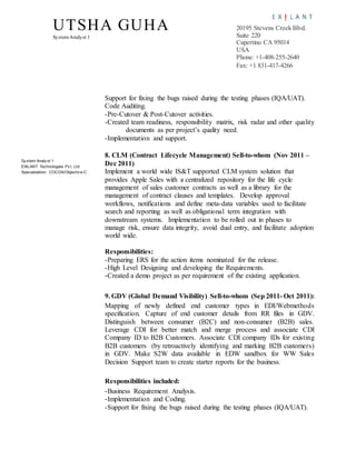 UTSHA GUHA
SystemAnalyst 1
20195 Stevens Creek Blvd.
Suite 220
Cupertino CA 95014
USA
Phone: +1-408-255-2640
Fax: +1 831-417-4266
Sy stem Analy st 1
EXILANT Technologies Pv t. Ltd.
Specialization: COCOA/Objectiv e-C
Support for fixing the bugs raised during the testing phases (IQA/UAT).
Code Auditing.
-Pre-Cutover & Post-Cutover activities.
-Created team readiness, responsibility matrix, risk radar and other quality
documents as per project’s quality need.
-Implementation and support.
8. CLM (Contract Lifecycle Management) Sell-to-whom (Nov 2011 –
Dec 2011)
Implement a world wide IS&T supported CLM system solution that
provides Apple Sales with a centralized repository for the life cycle
management of sales customer contracts as well as a library for the
management of contract clauses and templates. Develop approval
workflows, notifications and define meta-data variables used to facilitate
search and reporting as well as obligational term integration with
downstream systems. Implementation to be rolled out in phases to
manage risk, ensure data integrity, avoid dual entry, and facilitate adoption
world wide.
Responsibilities:
-Preparing ERS for the action items nominated for the release.
-High Level Designing and developing the Requirements.
-Created a demo project as per requirement of the existing application.
9. GDV (Global Demand Visibility) Sell-to-whom (Sep 2011- Oct 2011):
Mapping of newly defined end customer types in EDI/Webmethods
specification. Capture of end customer details from RR files in GDV.
Distinguish between consumer (B2C) and non-consumer (B2B) sales.
Leverage CDI for better match and merge process and associate CDI
Company ID to B2B Customers. Associate CDI company IDs for existing
B2B customers (by retroactively identifying and marking B2B customers)
in GDV. Make S2W data available in EDW sandbox for WW Sales
Decision Support team to create starter reports for the business.
Responsibilities included:
-Business Requirement Analysis.
-Implementation and Coding.
-Support for fixing the bugs raised during the testing phases (IQA/UAT).
 