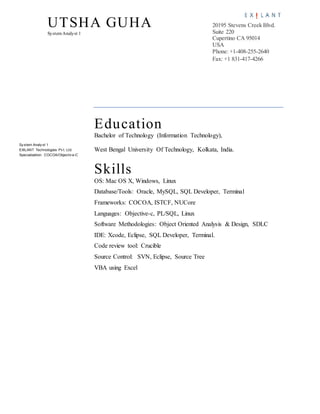 UTSHA GUHA
SystemAnalyst 1
20195 Stevens Creek Blvd.
Suite 220
Cupertino CA 95014
USA
Phone: +1-408-255-2640
Fax: +1 831-417-4266
Sy stem Analy st 1
EXILANT Technologies Pv t. Ltd.
Specialization: COCOA/Objectiv e-C
Education
Bachelor of Technology (Information Technology),
West Bengal University Of Technology, Kolkata, India.
Skills
OS: Mac OS X, Windows, Linux
Database/Tools: Oracle, MySQL, SQL Developer, Terminal
Frameworks: COCOA, ISTCF, NUCore
Languages: Objective-c, PL/SQL, Linux
Software Methodologies: Object Oriented Analysis & Design, SDLC
IDE: Xcode, Eclipse, SQL Developer, Terminal.
Code review tool: Crucible
Source Control: SVN, Eclipse, Source Tree
VBA using Excel
 