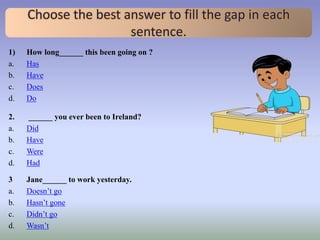 Choose the best answer to fill the gap in each
sentence.
1) How long______ this been going on ?
a. Has
b. Have
c. Does
d. Do
2. ______ you ever been to Ireland?
a. Did
b. Have
c. Were
d. Had
3 Jane______ to work yesterday.
a. Doesn’t go
b. Hasn’t gone
c. Didn’t go
d. Wasn’t
 