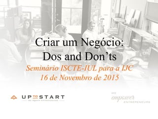 Criar um Negócio:
Dos and Don’ts
Seminário ISCTE-IUL para a IJC
16 de Novembro de 2015
 