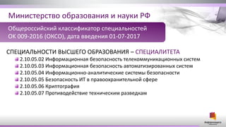 Министерство образования и науки РФ
СПЕЦИАЛЬНОСТИ ВЫСШЕГО ОБРАЗОВАНИЯ – СПЕЦИАЛИТЕТА
2.10.05.02 Информационная безопасность телекоммуникационных систем
2.10.05.03 Информационная безопасность автоматизированных систем
2.10.05.04 Информационно-аналитические системы безопасности
2.10.05.05 Безопасность ИТ в правоохранительной сфере
2.10.05.06 Криптография
2.10.05.07 Противодействие техническим разведкам
Общероссийский классификатор специальностей
OK 009-2016 (ОКСО), дата введения 01-07-2017
 