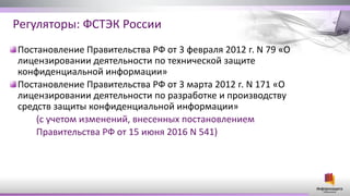 Регуляторы: ФСТЭК России
Постановление Правительства РФ от 3 февраля 2012 г. N 79 «О
лицензировании деятельности по технической защите
конфиденциальной информации»
Постановление Правительства РФ от 3 марта 2012 г. N 171 «О
лицензировании деятельности по разработке и производству
средств защиты конфиденциальной информации»
(с учетом изменений, внесенных постановлением
Правительства РФ от 15 июня 2016 N 541)
 