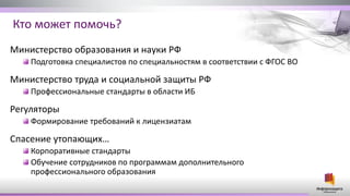 Кто может помочь?
Министерство образования и науки РФ
Подготовка специалистов по специальностям в соответствии с ФГОС ВО
Министерство труда и социальной защиты РФ
Профессиональные стандарты в области ИБ
Регуляторы
Формирование требований к лицензиатам
Спасение утопающих…
Корпоративные стандарты
Обучение сотрудников по программам дополнительного
профессионального образования
 