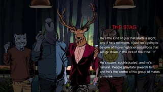 TASK
Launch the Strange But True platform within the AU market socially, extending upon the master
creative supplied by GPY&R.
THE STAG
He’s the kind of guy that starts a night,
and if he’s not there, it just isn’t going to
be one of those nights or occasions that
will go down in the lore of the tribe.
He’s suave, sophisticated, and he’s
natural. People gravitate towards him,
and he’s the centre of his group of mates
universe.
 