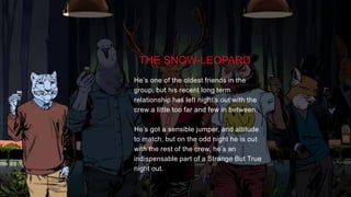 TASK
Launch the Strange But True platform within the AU market socially, extending upon the master
creative supplied by GPY&R.
THE SNOW-LEOPARD
He’s one of the oldest friends in the
group, but his recent long term
relationship has left night’s out with the
crew a little too far and few in between.
He’s got a sensible jumper, and attitude
to match, but on the odd night he is out
with the rest of the crew, he’s an
indispensable part of a Strange But True
night out.
 