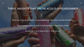Teens see Coke as wallpaper, not as a brand that helps them express themselves.
They no longer look to brands for self-expression, they look to colour.
As soon as they’re parents are in, they are out.
THREE INSIGHTS THAT DROVE #COLOURYOURSUMMER
 