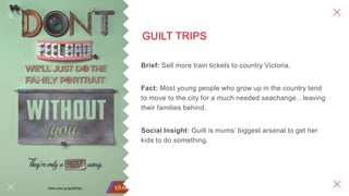 GUILT TRIPS
Brief: Sell more train tickets to country Victoria.
Fact: Most young people who grow up in the country tend
to move to the city for a much needed seachange…leaving
their families behind.
Social Insight: Guilt is mums’ biggest arsenal to get her
kids to do something.
 