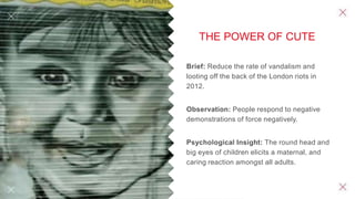 THE POWER OF CUTE
Brief: Reduce the rate of vandalism and
looting off the back of the London riots in
2012.
Observation: People respond to negative
demonstrations of force negatively.
Psychological Insight: The round head and
big eyes of children elicits a maternal, and
caring reaction amongst all adults.
 