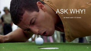 ASK WHY!
…at least ask it 5 times.
 