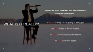 WHAT IS IT REALLY?
One of the most overused and misunderstood
words in agency land…
It’s NOT a ‘thing’ – it’s a quality of a thought.
It’s NOT a fact, or an observation.
It’s NOT necessarily new information.
It’s NOT academic-speak.
 