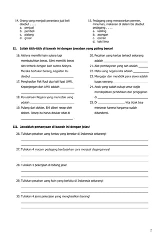 14. Orang yang menjadi perantara jual beli             15. Pedagang yang menawarkan permen,
     disebut . . . .                                        minuman, makanan di dalam bis disebut
     a. penjual                                             pedagang . . . .
     b. pembeli                                             a. keliling
     c. pialang                                             b. asongan
     d. grosir                                              c. eceran
                                                            d. kaki lima

II.   Isilah titik-titik di bawah ini dengan jawaban yang paling benar!

  16. Alshyra memiliki kain sutera tapi                  20. Pecahan uang kertas terkecil sekarang
      membutuhkan beras. Silmi memiliki beras                adalah ____________________________
      dan tertarik dengan kain sutera Alshyra.           21. Alat pembayaran yang sah adalah ______
      Mereka bertukar barang, kegiatan itu               22. Mata uang negara kita adalah __________
      disebut ___________________________                23. Mengajar dan mendidik para siswa adalah
  17. Penghasilan Pak Raul dua kali lipat UMR.               tugas seorang ______________________
      Kepanjangan dari UMR adalah _________              24. Anak yang sudah cukup umur wajib
      __________________________________                     mendapatkan pendidikan dan pengajaran
  18. Perusahaan Negara yang mencetak uang                   di ________________________________
      adalah ____________________________                25. Di _________________ kita tidak bisa
  19. Pulang dari dokter, Eril diberi resep oleh             menawar karena harganya sudah
      dokter. Resep itu harus ditukar obat di                dibanderol.
      _________________________________ .


III. Jawablah pertanyaan di bawah ini dengan jelas!

  26. Tuliskan pecahan uang kertas yang beredar di Indonesia sekarang!
      _________________________________________________________________________________
      _________________________________________________________________________________
  27. Tuliskan 4 macam pedagang berdasarkan cara menjual dagangannya!
      _________________________________________________________________________________
      _________________________________________________________________________________
  28. Tuliskan 4 pekerjaan di bidang jasa!
      _________________________________________________________________________________
      _________________________________________________________________________________
  29. Tuliskan pecahan uang koin yang berlaku di Indonesia sekarang!
      _________________________________________________________________________________
      _________________________________________________________________________________
  30. Tuliskan 4 jenis pekerjaan yang menghasilkan barang!
      _________________________________________________________________________________
      _________________________________________________________________________________




                                                                                                       2
 