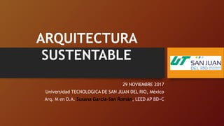 29 NOVIEMBRE 2017
Universidad TECNOLOGICA DE SAN JUAN DEL RIO, México
Arq. M en D.A. Susana García-San Román, LEED AP BD+C
ARQUITECTURA
SUSTENTABLE
 