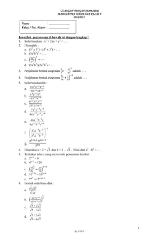 ULANGAN TENGAH SEMESTER 
MATEMATIKA WAJIB SMA KELAS X 
2014/2015 
1 
by: A.D.P 
Jawablah pertanyaan di bawah ini dengan lengkap ! 
1. Sederhanakan : x2 + 2xy + y2 = . . . 
2. Hitunglah : 
a. (37 x 35 ) : (32 x 33) = . . . 
b. (3a2b3)3 = . . . 
c. 
d. (5a4b-5)(2a-3b7) = . . . 
3. Penjabaran bentuk eksponen adalah . . . 
4. Penjabaran bentuk eksponen adalah . . . 
5. Sederhanakanlah : 
a. 
b. 
c. 
d. 
7 1 4 
3 4 6 
84 
7 
x y z 
x y z 
e. 
2 3 6 
7 2 
6 
24 
a b c 
a b c 
f. 
1 
5 7 5 
5 3 
3 
27 
a b 
a b 
g. 
6. Diketahui a = 2 + 5 dan b = 2 – 5 . Nilai dari a2 – b2 = … 
7. Tentukan nilai x yang memenuhi persamaan berikut : 
a. 2x+1 = 8 
b. 4x+1 = 128 
c. 
d. 102-3x = 105x-6 
e. 
8. Bentuk sederhana dari : 
a. 
b. 
c. 
5 3 3 
5 2 3 
d. 
3 6 2 
3 3 2 
Nama : ………………………….. 
Kelas / No. Absen : ………………………….. 
 