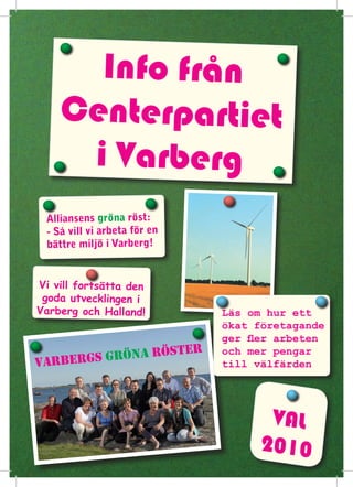 Info från
    Centerpartiet
     i Varberg
 Alliansens gröna röst:
 - Så vill vi arbeta för en
 bättre miljö i Varberg!


Vi vill fortsätta den
 goda utvecklingen i
Varberg och Halland!                  Läs om hur ett
                                      ökat företagande
                                      ger fler arbeten
            öna r             öster   och mer pengar
varbergs gr                           till välfärden




                                            VAL
                                           2010
 