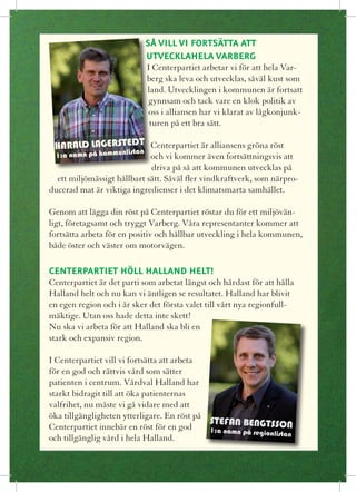 SÅ VILL VI FORTSÄTTA ATT
                             UTVECKLAHELA VARBERG
                             I Centerpartiet arbetar vi för att hela Var-
                             berg ska leva och utvecklas, såväl kust som
                             land. Utvecklingen i kommunen är fortsatt
                             gynnsam och tack vare en klok politik av
                             oss i alliansen har vi klarat av lågkonjunk-
                              turen på ett bra sätt.

 HARALD LAGERSTEDT Centerpartiet är alliansens gröna röst
                 an   list
  1:a namn på kommun         och vi kommer även fortsättningsvis att
                             driva på så att kommunen utvecklas på
  ett miljömässigt hållbart sätt. Såväl fler vindkraftverk, som närpro-
ducerad mat är viktiga ingredienser i det klimatsmarta samhället.

Genom att lägga din röst på Centerpartiet röstar du för ett miljövän-
ligt, företagsamt och tryggt Varberg. Våra representanter kommer att
fortsätta arbeta för en positiv och hållbar utveckling i hela kommunen,
både öster och väster om motorvägen.

CENTERPARTIET HÖLL HALLAND HELT!
Centerpartiet är det parti som arbetat längst och hårdast för att hålla
Halland helt och nu kan vi äntligen se resultatet. Halland har blivit
en egen region och i år sker det första valet till vårt nya regionfull-
mäktige. Utan oss hade detta inte skett!
Nu ska vi arbeta för att Halland ska bli en
stark och expansiv region.

I Centerpartiet vill vi fortsätta att arbeta
för en god och rättvis vård som sätter
patienten i centrum. Vårdval Halland har
starkt bidragit till att öka patienternas
valfrihet, nu måste vi gå vidare med att
öka tillgängligheten ytterligare. En röst på
                                             STEFAN BENGTSSON
Centerpartiet innebär en röst för en god     1:a namn på regionlist
                                                                    an
och tillgänglig vård i hela Halland.
 