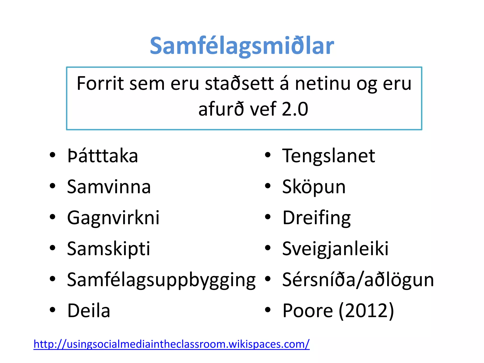Samfélagsmiðlar
Forrit sem eru staðsett á netinu og eru
afurð vef 2.0
• Þátttaka
• Samvinna
• Gagnvirkni
• Samskipti
• Samfélagsuppbygging
• Deila
• Tengslanet
• Sköpun
• Dreifing
• Sveigjanleiki
• Sérsníða/aðlögun
• Poore (2012)
http://usingsocialmediaintheclassroom.wikispaces.com/
 