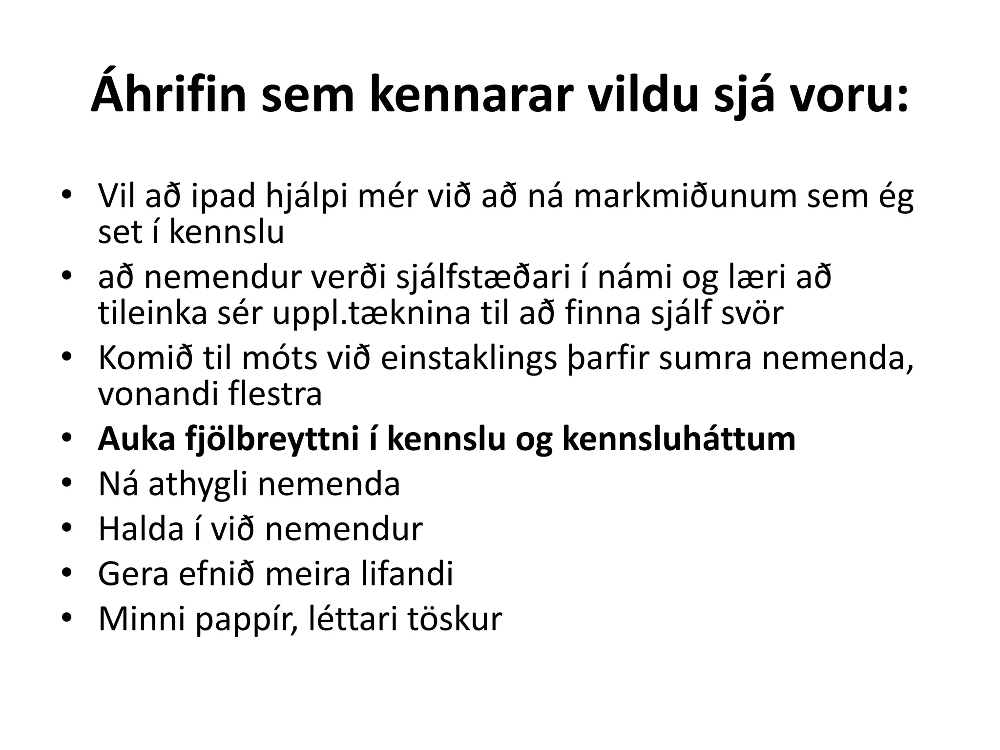 Áhrifin sem kennarar vildu sjá voru:
• Vil að ipad hjálpi mér við að ná markmiðunum sem ég
set í kennslu
• að nemendur verði sjálfstæðari í námi og læri að
tileinka sér uppl.tæknina til að finna sjálf svör
• Komið til móts við einstaklings þarfir sumra nemenda,
vonandi flestra
• Auka fjölbreyttni í kennslu og kennsluháttum
• Ná athygli nemenda
• Halda í við nemendur
• Gera efnið meira lifandi
• Minni pappír, léttari töskur
 