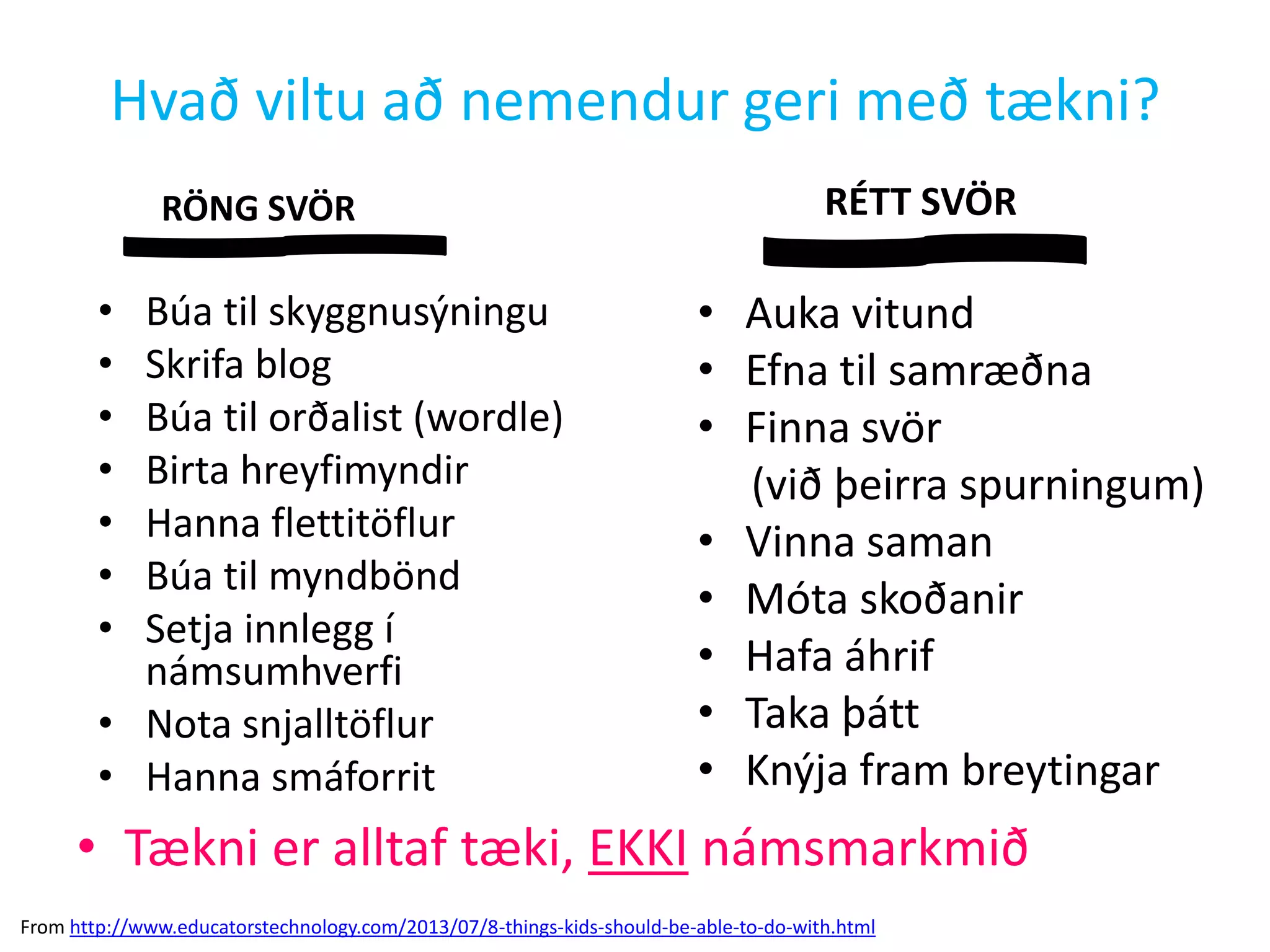 Hvað viltu að nemendur geri með tækni?
RÖNG SVÖR
• Búa til skyggnusýningu
• Skrifa blog
• Búa til orðalist (wordle)
• Birta hreyfimyndir
• Hanna flettitöflur
• Búa til myndbönd
• Setja innlegg í
námsumhverfi
• Nota snjalltöflur
• Hanna smáforrit
RÉTT SVÖR
• Auka vitund
• Efna til samræðna
• Finna svör
(við þeirra spurningum)
• Vinna saman
• Móta skoðanir
• Hafa áhrif
• Taka þátt
• Knýja fram breytingar
• Tækni er alltaf tæki, EKKI námsmarkmið
From http://www.educatorstechnology.com/2013/07/8-things-kids-should-be-able-to-do-with.html
 