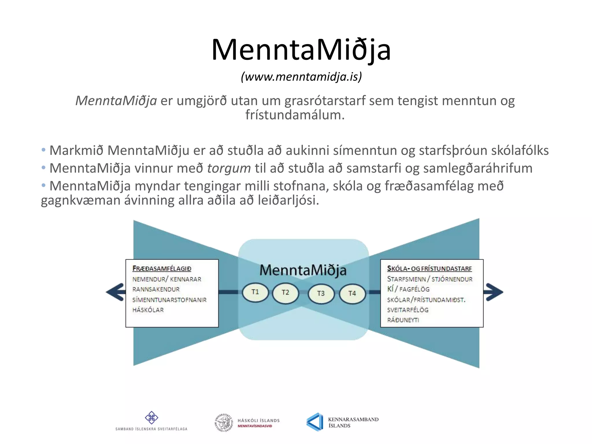 MenntaMiðja
(www.menntamidja.is)
MenntaMiðja er umgjörð utan um grasrótarstarf sem tengist menntun og
frístundamálum.
• Markmið MenntaMiðju er að stuðla að aukinni símenntun og starfsþróun skólafólks
• MenntaMiðja vinnur með torgum til að stuðla að samstarfi og samlegðaráhrifum
• MenntaMiðja myndar tengingar milli stofnana, skóla og fræðasamfélag með
gagnkvæman ávinning allra aðila að leiðarljósi.
 