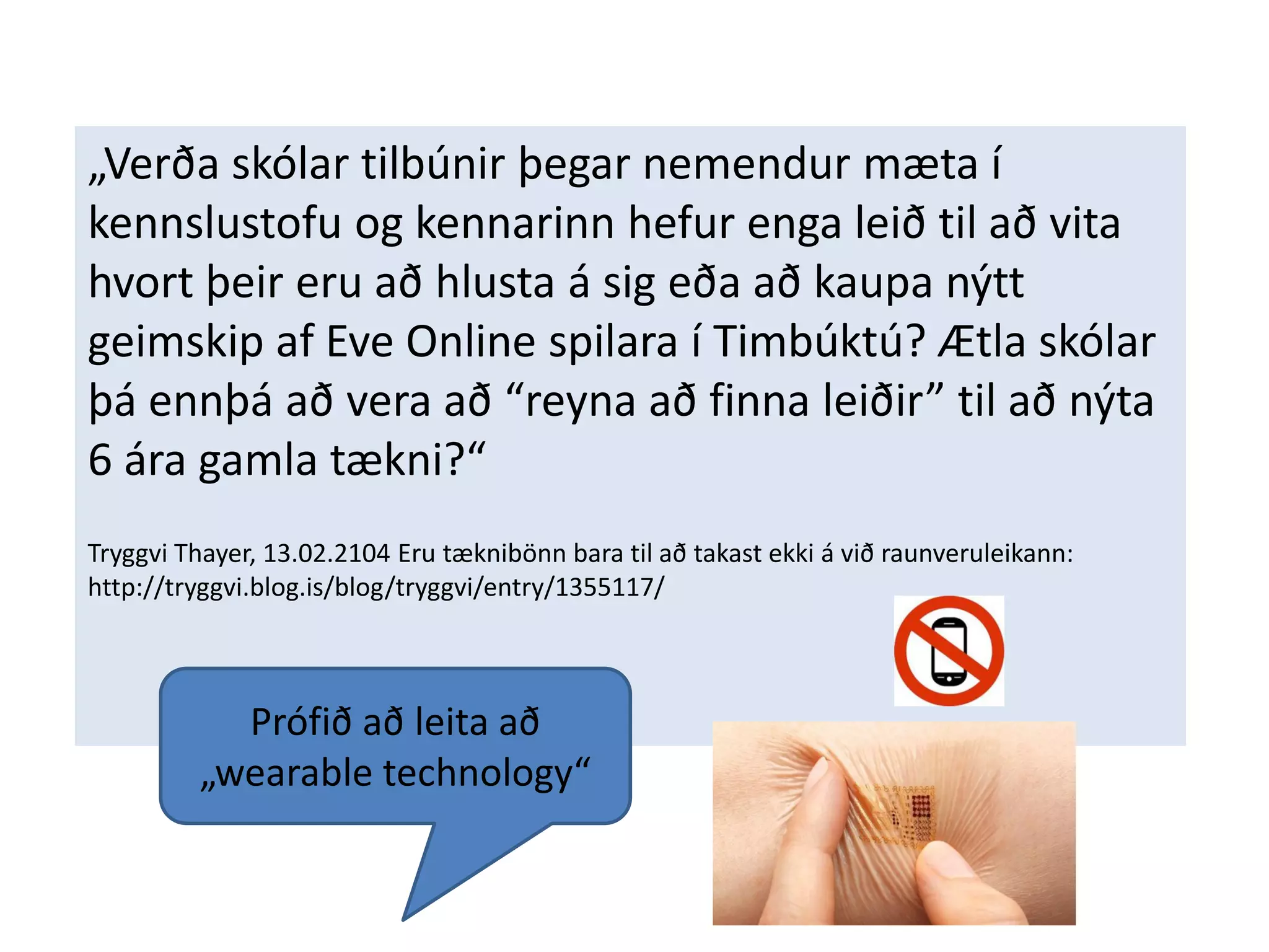 „Verða skólar tilbúnir þegar nemendur mæta í
kennslustofu og kennarinn hefur enga leið til að vita
hvort þeir eru að hlusta á sig eða að kaupa nýtt
geimskip af Eve Online spilara í Timbúktú? Ætla skólar
þá ennþá að vera að “reyna að finna leiðir” til að nýta
6 ára gamla tækni?“
Tryggvi Thayer, 13.02.2104 Eru tæknibönn bara til að takast ekki á við raunveruleikann:
http://tryggvi.blog.is/blog/tryggvi/entry/1355117/
Prófið að leita að
„wearable technology“
 